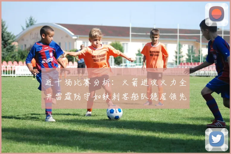 近十场比赛分析：火箭进攻火力全开雷霆防守如铁刺客船队稳居领先湖人表现堪忧