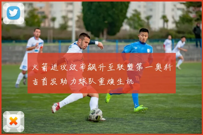 火箭进攻效率飙升至联盟第一奥科吉首发助力球队重焕生机
