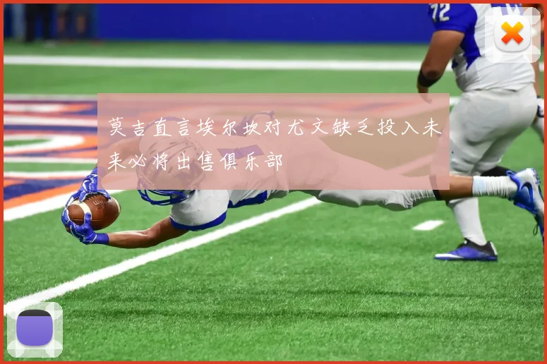 莫吉直言埃尔坎对尤文缺乏投入未来必将出售俱乐部