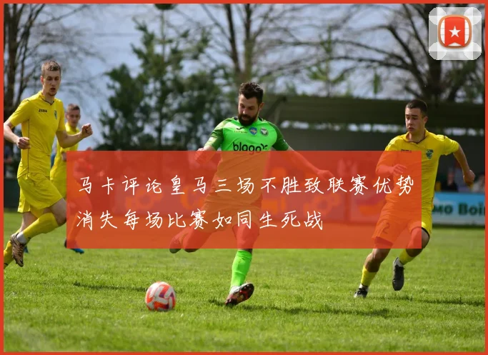 马卡评论皇马三场不胜致联赛优势消失每场比赛如同生死战