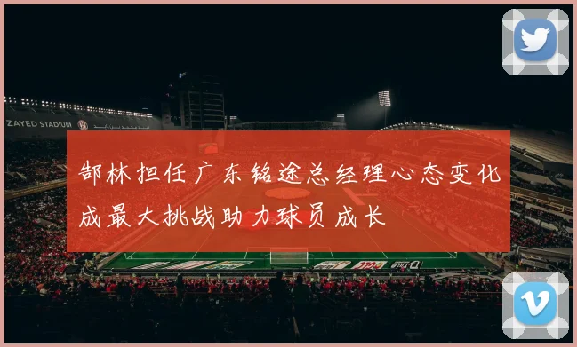 郜林担任广东铭途总经理心态变化成最大挑战助力球员成长