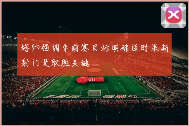 塔帅强调季前赛目标明确适时果断射门是取胜关键