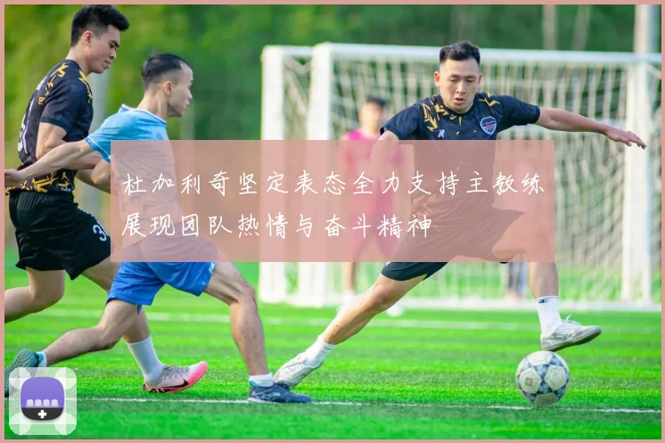 杜加利奇坚定表态全力支持主教练展现团队热情与奋斗精神