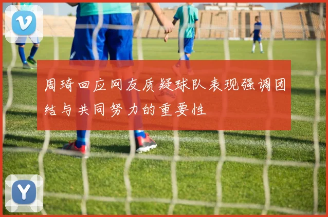 周琦回应网友质疑球队表现强调团结与共同努力的重要性