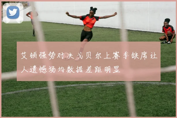 艾顿强势对决戈贝尔上赛季缺席让人遗憾场均数据差距明显