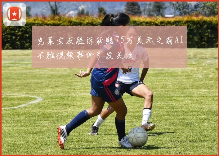 克莱女友胜诉获赔75万美元之前AI不雅视频事件引发关注