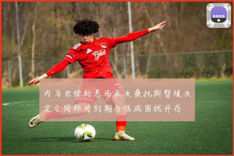 内马尔续约悬而未决桑托斯暂缓决定合同即将到期与伤病困扰并存