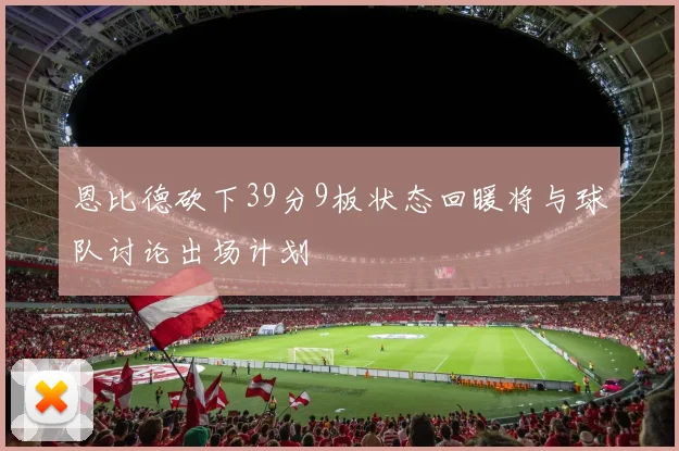 恩比德砍下39分9板状态回暖将与球队讨论出场计划