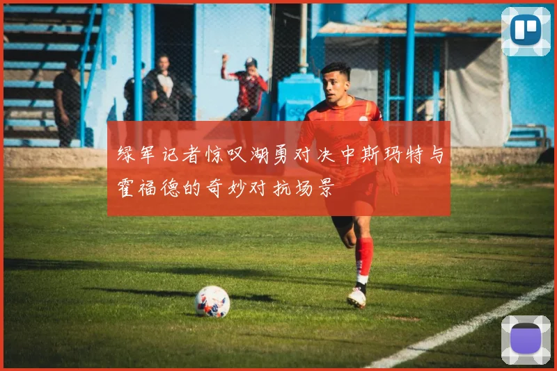 绿军记者惊叹湖勇对决中斯玛特与霍福德的奇妙对抗场景