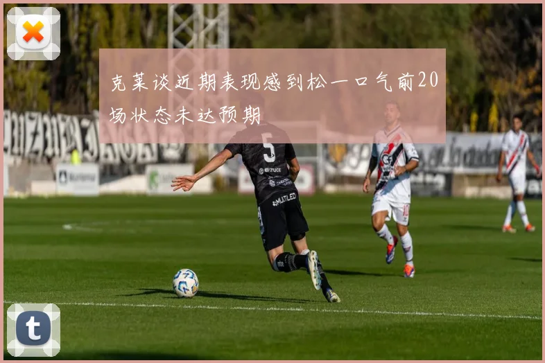 克莱谈近期表现感到松一口气前20场状态未达预期