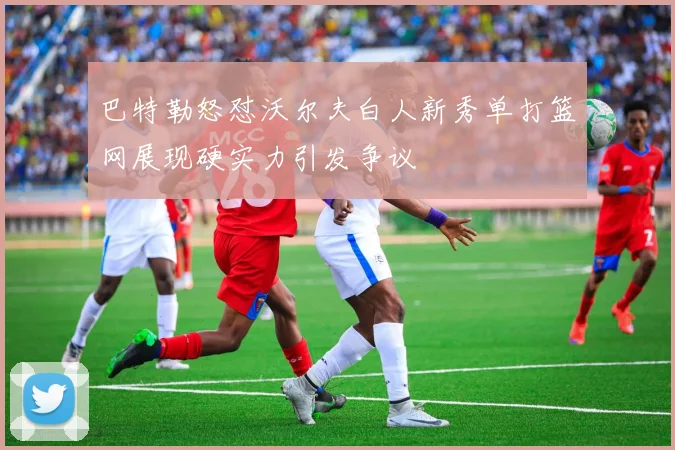 巴特勒怒怼沃尔夫白人新秀单打篮网展现硬实力引发争议