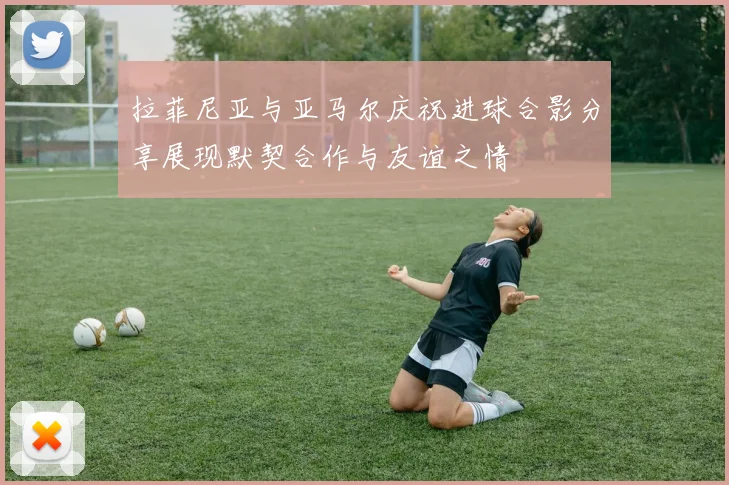 拉菲尼亚与亚马尔庆祝进球合影分享展现默契合作与友谊之情