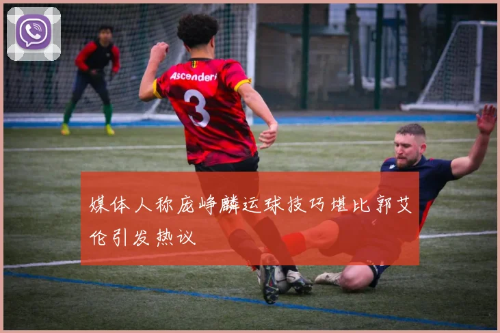 媒体人称庞峥麟运球技巧堪比郭艾伦引发热议