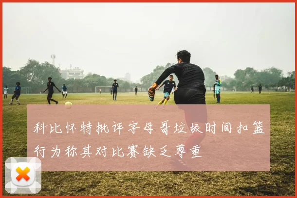 科比怀特批评字母哥垃圾时间扣篮行为称其对比赛缺乏尊重