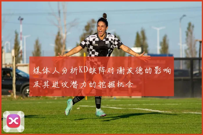 媒体人分析KD缺阵对谢泼德的影响及其进攻潜力的挖掘机会