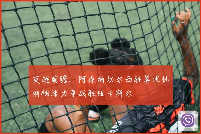 英超前瞻：阿森纳切尔西胜算堪忧利物浦力争战胜纽卡斯尔