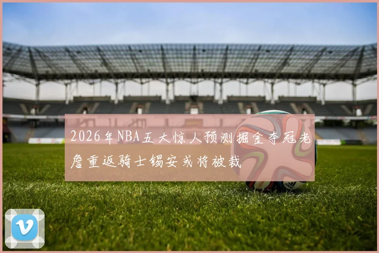 2026年NBA五大惊人预测掘金夺冠老詹重返骑士锡安或将被裁