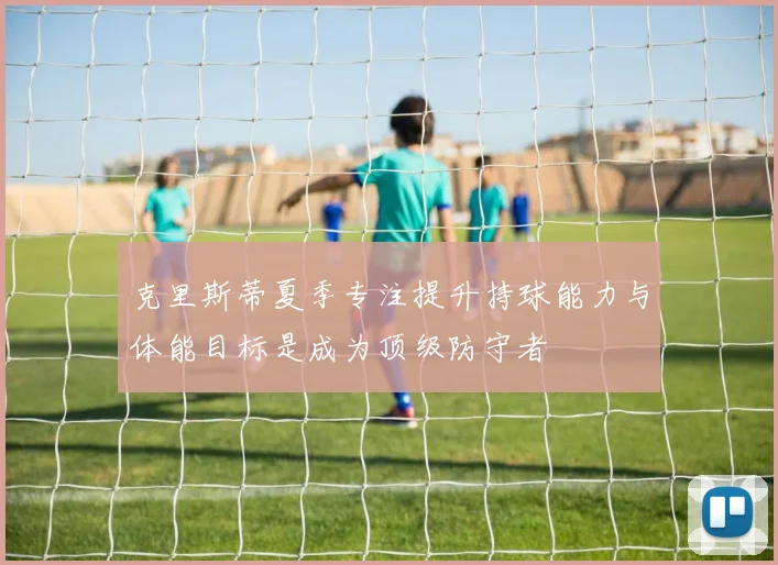 克里斯蒂夏季专注提升持球能力与体能目标是成为顶级防守者