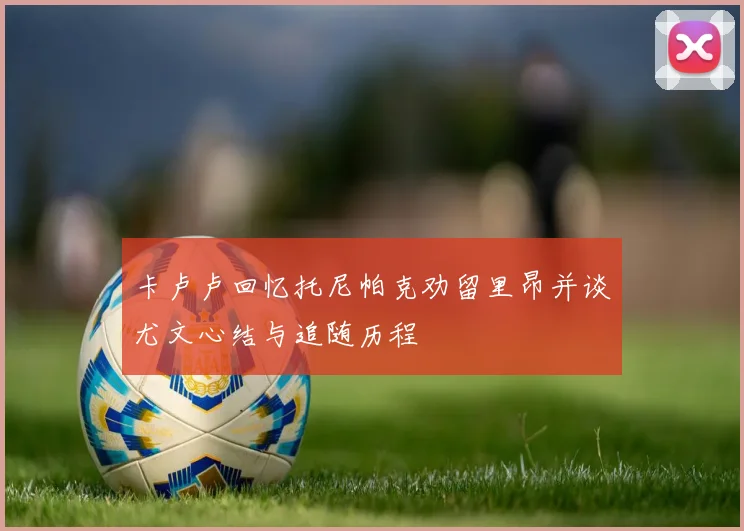 卡卢卢回忆托尼帕克劝留里昂并谈尤文心结与追随历程