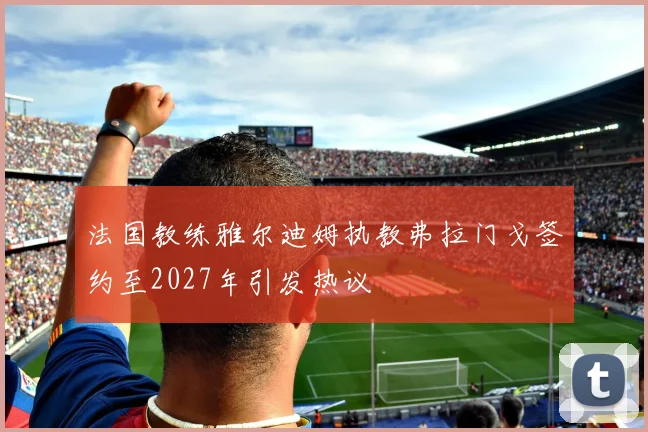 法国教练雅尔迪姆执教弗拉门戈签约至2027年引发热议