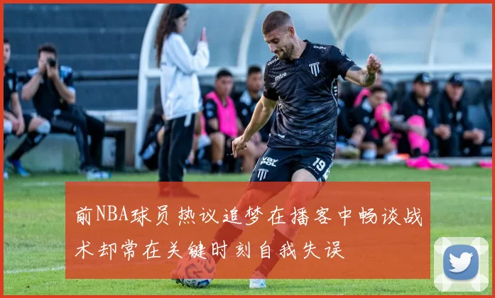 前NBA球员热议追梦在播客中畅谈战术却常在关键时刻自我失误