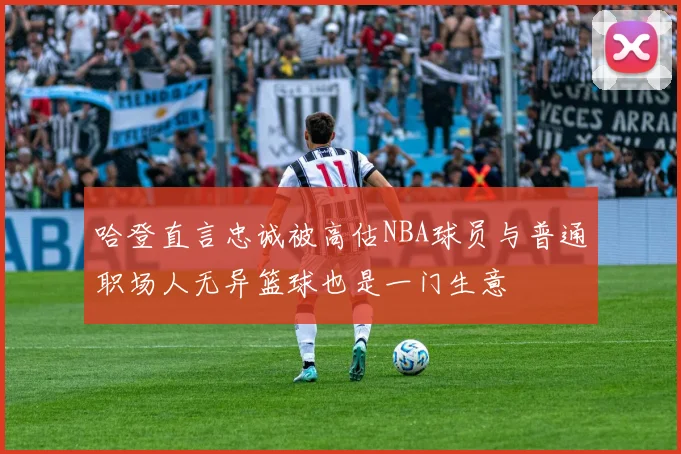 哈登直言忠诚被高估NBA球员与普通职场人无异篮球也是一门生意