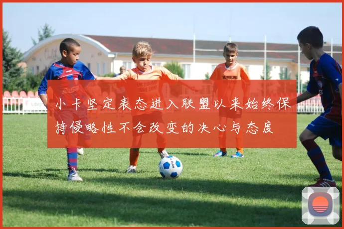 小卡坚定表态进入联盟以来始终保持侵略性不会改变的决心与态度