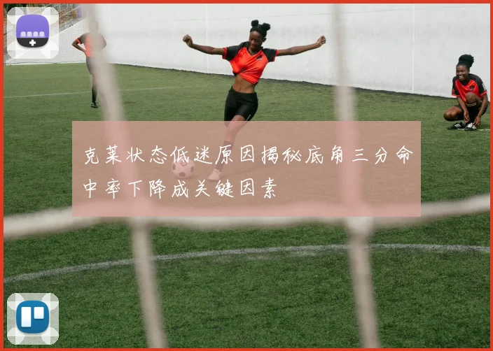克莱状态低迷原因揭秘底角三分命中率下降成关键因素