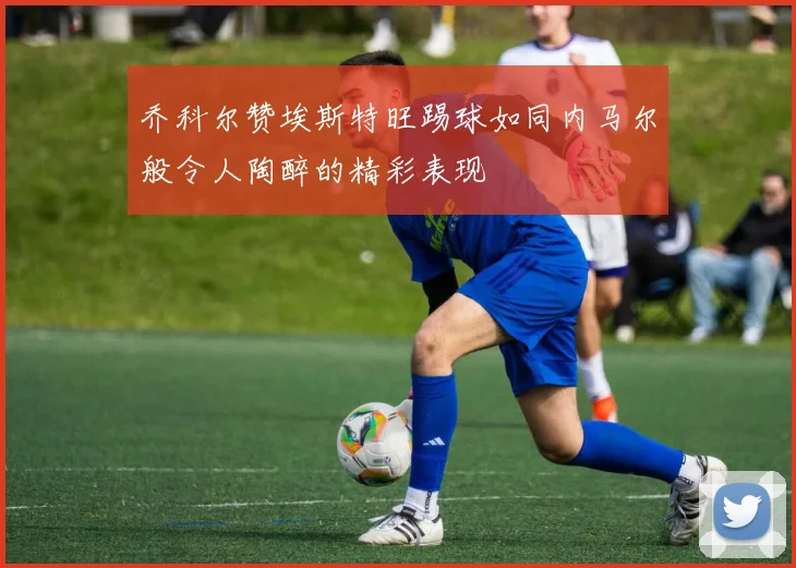 乔科尔赞埃斯特旺踢球如同内马尔般令人陶醉的精彩表现