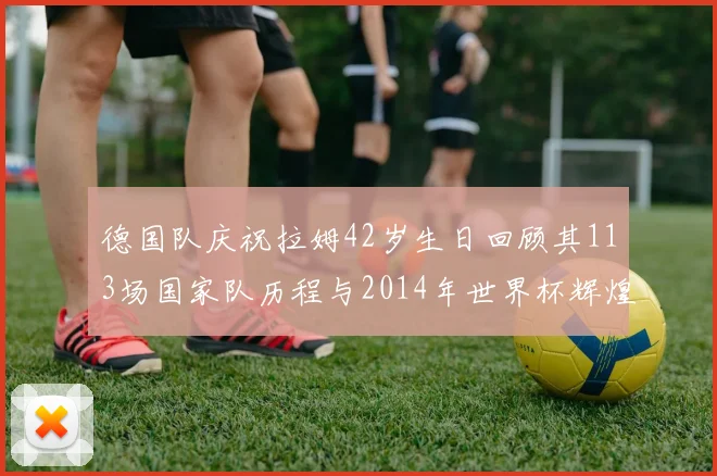 德国队庆祝拉姆42岁生日回顾其113场国家队历程与2014年世界杯辉煌
