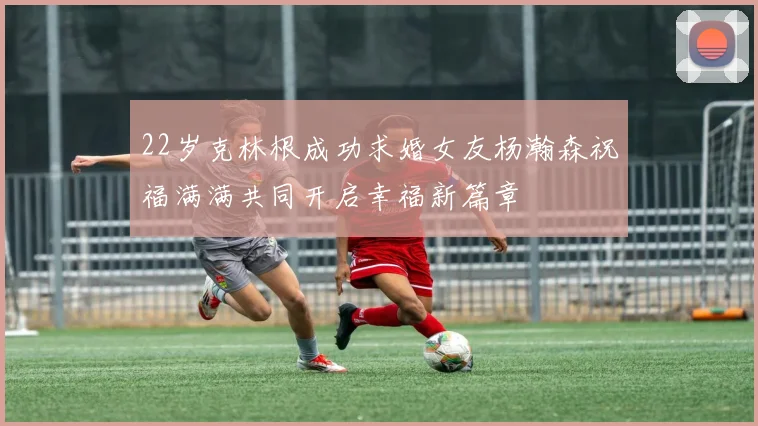 22岁克林根成功求婚女友杨瀚森祝福满满共同开启幸福新篇章