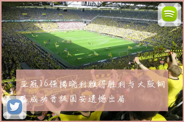 亚冠16强揭晓利雅得胜利与大阪钢巴成功晋级国安遗憾出局