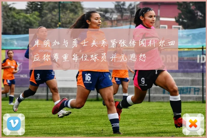 库明加与勇士关系紧张传闻科尔回应称尊重每位球员并无恩怨