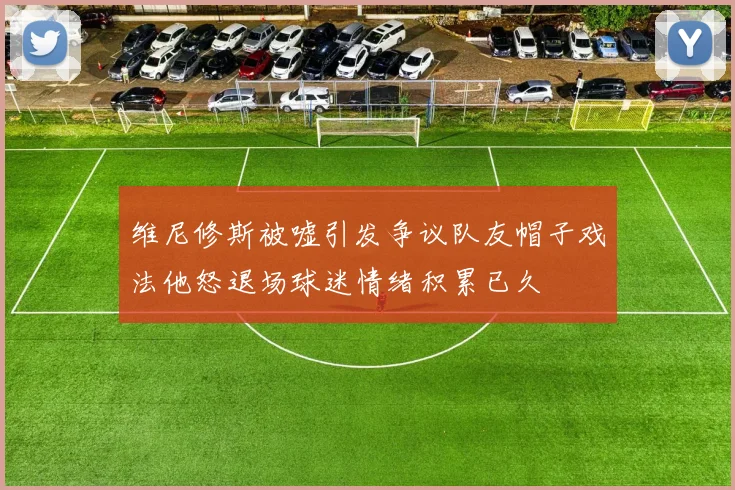 维尼修斯被嘘引发争议队友帽子戏法他怒退场球迷情绪积累已久
