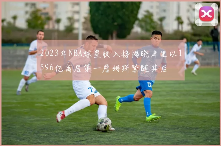 2023年NBA球星收入榜揭晓库里以1596亿高居第一詹姆斯紧随其后