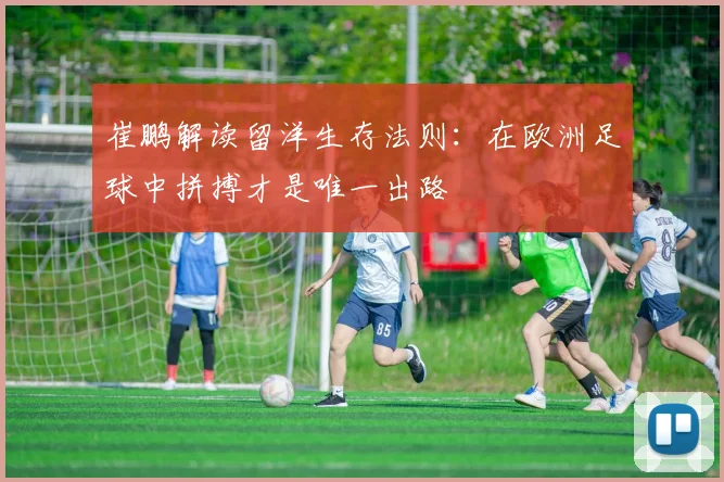 崔鹏解读留洋生存法则：在欧洲足球中拼搏才是唯一出路