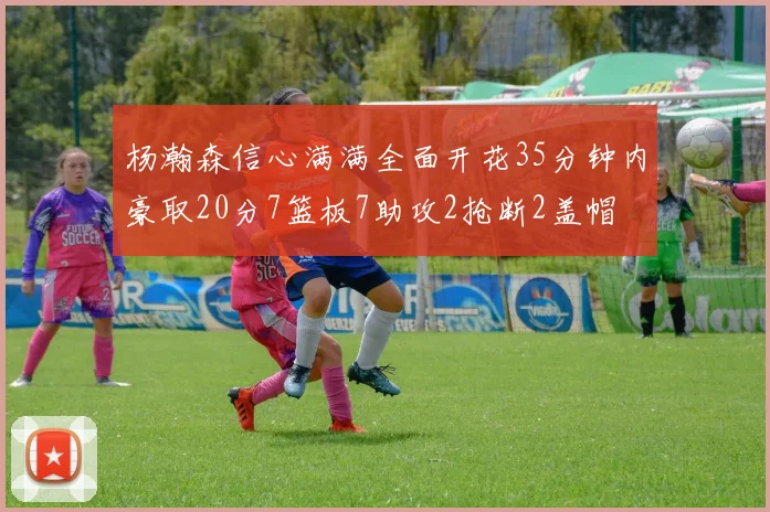 杨瀚森信心满满全面开花35分钟内豪取20分7篮板7助攻2抢断2盖帽
