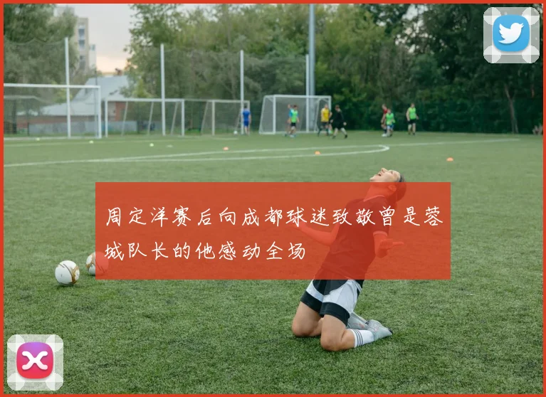 周定洋赛后向成都球迷致敬曾是蓉城队长的他感动全场