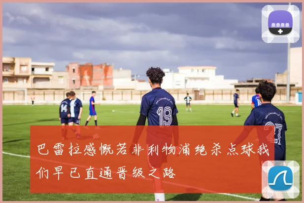 巴雷拉感慨若非利物浦绝杀点球我们早已直通晋级之路