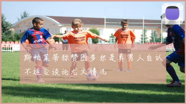 斯帕莱蒂称赞图多尔是真男人自认不适合谈论尤文情况